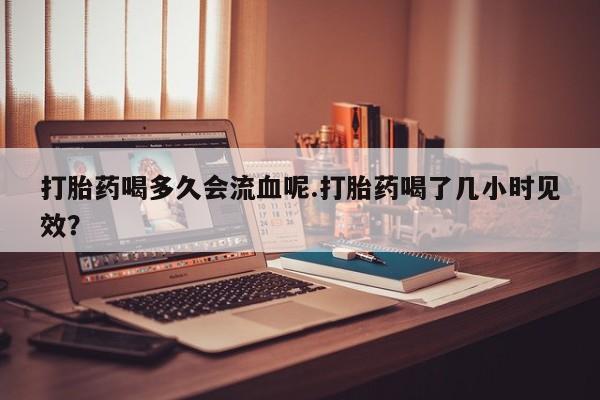 私人卖打胎药微信号打胎药喝多久会流血呢.打胎药喝了几小时见效？