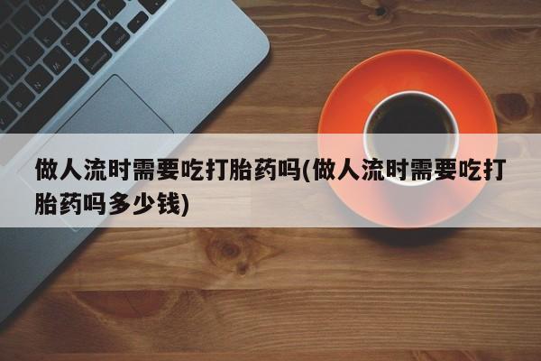 私人卖打胎药微信号做人流时需要吃打胎药吗(做人流时需要吃打胎药吗多少钱)