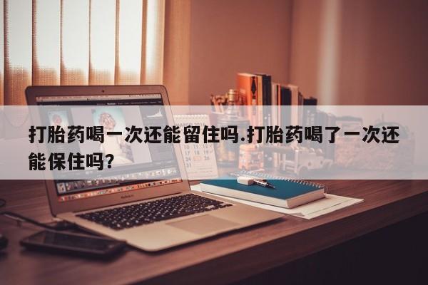私人卖打胎药微信号打胎药喝一次还能留住吗.打胎药喝了一次还能保住吗？