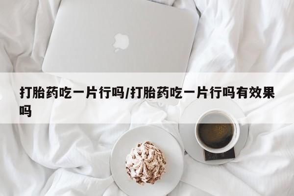 私人卖打胎药微信号打胎药吃一片行吗/打胎药吃一片行吗有效果吗