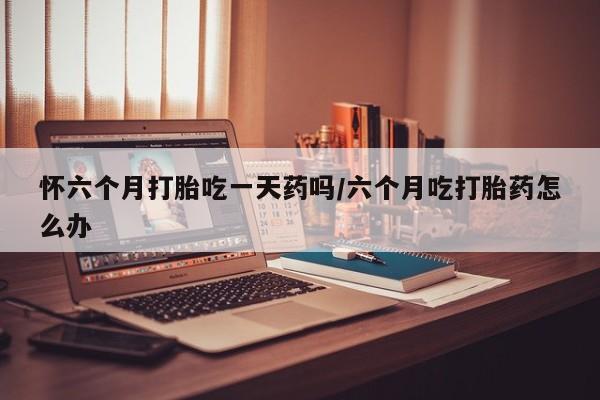 私人卖打胎药微信号怀六个月打胎吃一天药吗/六个月吃打胎药怎么办