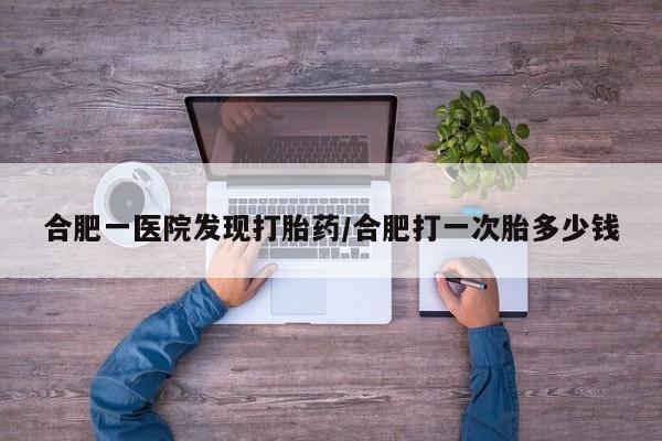 私人卖打胎药微信号合肥一医院发现打胎药/合肥打一次胎多少钱